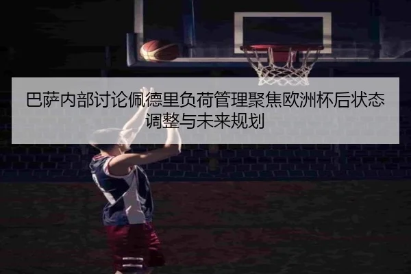 巴萨内部讨论佩德里负荷管理聚焦欧洲杯后状态调整与未来规划