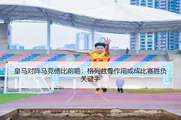 皇马对阵马竞德比前瞻：格列兹曼作用或成比赛胜负关键手