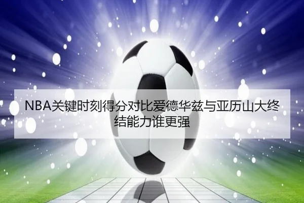 NBA关键时刻得分对比爱德华兹与亚历山大终结能力谁更强（kaiyun）