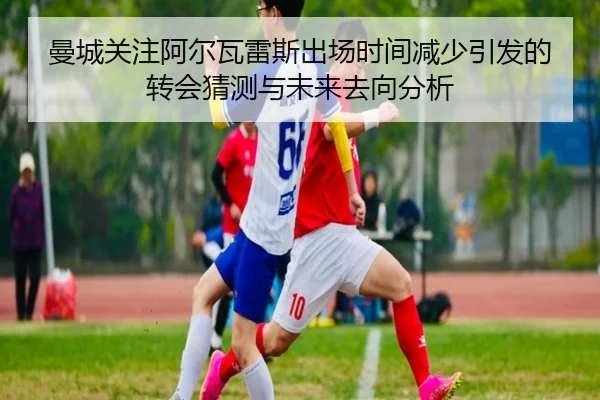 曼城关注阿尔瓦雷斯出场时间减少引发的转会猜测与未来去向分析 - kaiyun