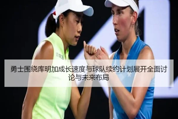 勇士围绕库明加成长速度与球队续约计划展开全面讨论与未来布局