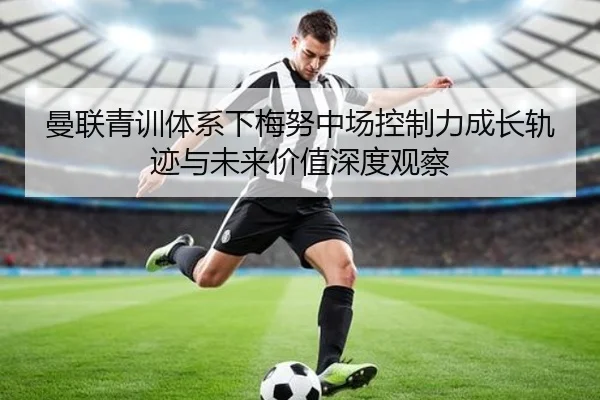 曼联青训体系下梅努中场控制力成长轨迹与未来价值深度观察（kaiyun）