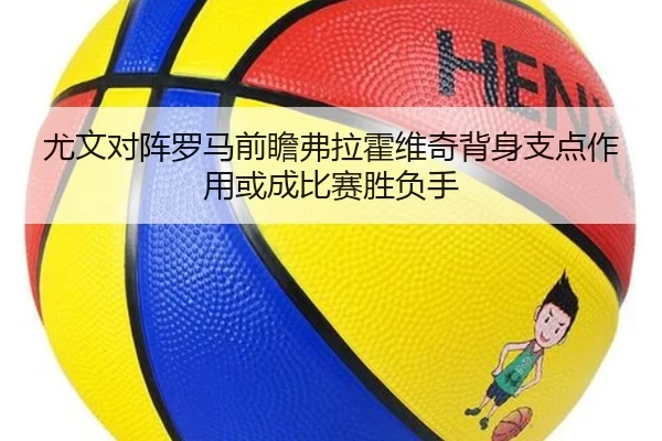 尤文对阵罗马前瞻弗拉霍维奇背身支点作用或成比赛胜负手